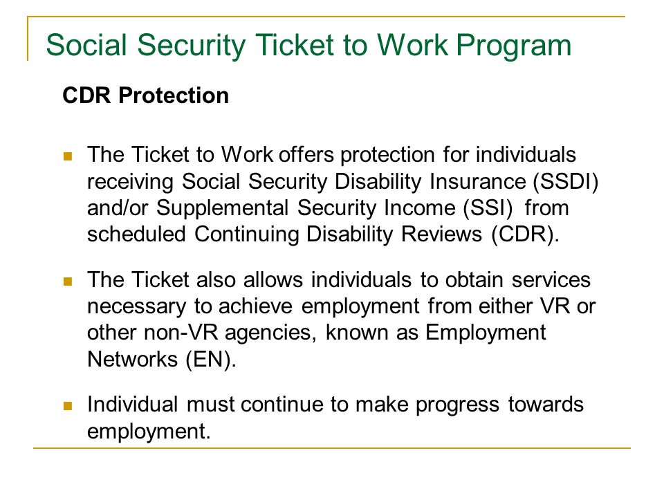CDR Protection The Ticket to Work offers protection for individuals receiving Social Security Disability Insurance (SSDI) and/or Supplemental Security Income (SSI) from scheduled Continuing Disability Reviews (CDR).