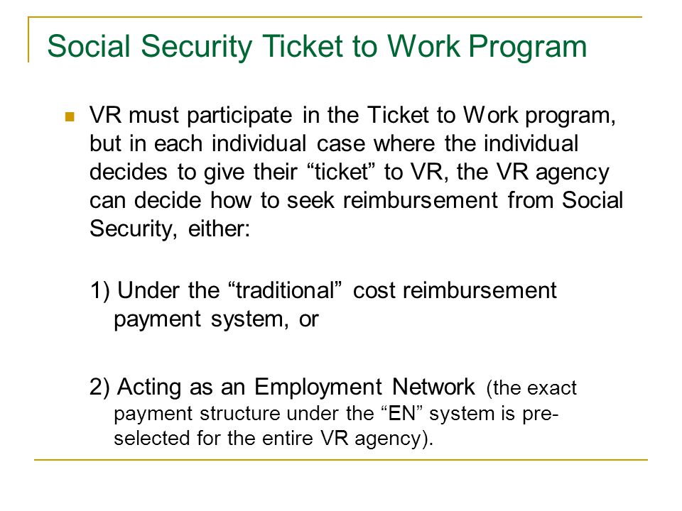 VR must participate in the Ticket to Work program, but in each individual case where the individual decides to give their ticket to VR, the VR agency can decide how to seek reimbursement from Social Security, either: 1) Under the traditional cost reimbursement payment system, or 2) Acting as an Employment Network (the exact payment structure under the EN system is pre- selected for the entire VR agency).