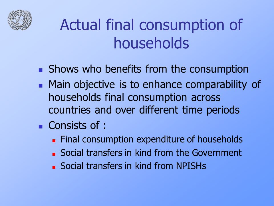 Actual final consumption of households Shows who benefits from the consumption Main objective is to enhance comparability of households final consumption across countries and over different time periods Consists of : Final consumption expenditure of households Social transfers in kind from the Government Social transfers in kind from NPISHs