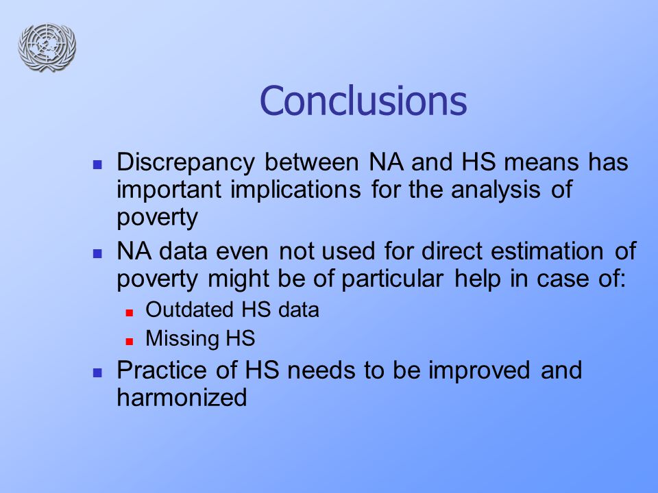 Conclusions Discrepancy between NA and HS means has important implications for the analysis of poverty NA data even not used for direct estimation of poverty might be of particular help in case of: Outdated HS data Missing HS Practice of HS needs to be improved and harmonized