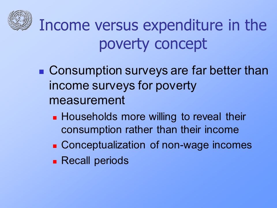 Income versus expenditure in the poverty concept Consumption surveys are far better than income surveys for poverty measurement Households more willing to reveal their consumption rather than their income Conceptualization of non-wage incomes Recall periods
