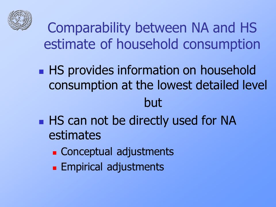 Comparability between NA and HS estimate of household consumption HS provides information on household consumption at the lowest detailed level but HS can not be directly used for NA estimates Conceptual adjustments Empirical adjustments