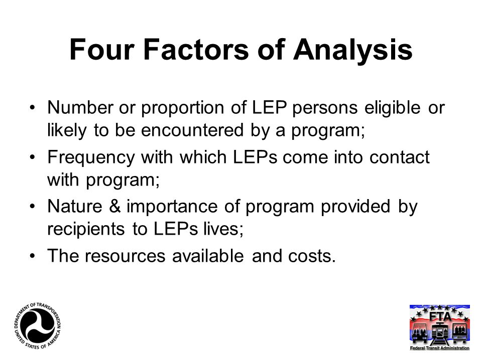 Four Factors of Analysis Number or proportion of LEP persons eligible or likely to be encountered by a program; Frequency with which LEPs come into contact with program; Nature & importance of program provided by recipients to LEPs lives; The resources available and costs.