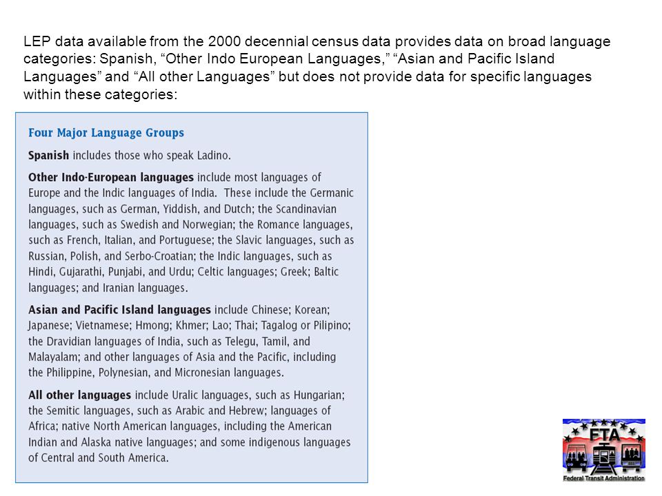 LEP data available from the 2000 decennial census data provides data on broad language categories: Spanish, Other Indo European Languages, Asian and Pacific Island Languages and All other Languages but does not provide data for specific languages within these categories: