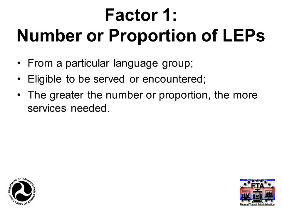 Factor 1: Number or Proportion of LEPs From a particular language group; Eligible to be served or encountered; The greater the number or proportion, the more services needed.
