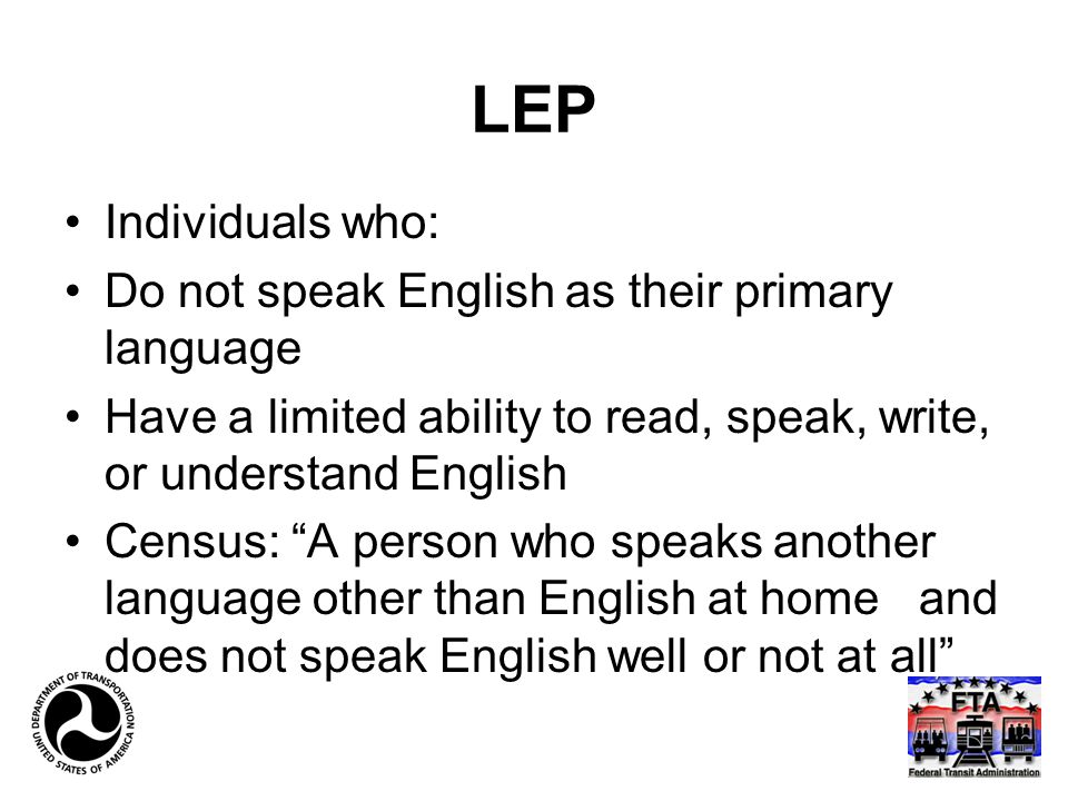 LEP Individuals who: Do not speak English as their primary language Have a limited ability to read, speak, write, or understand English Census: A person who speaks another language other than English at home and does not speak English well or not at all