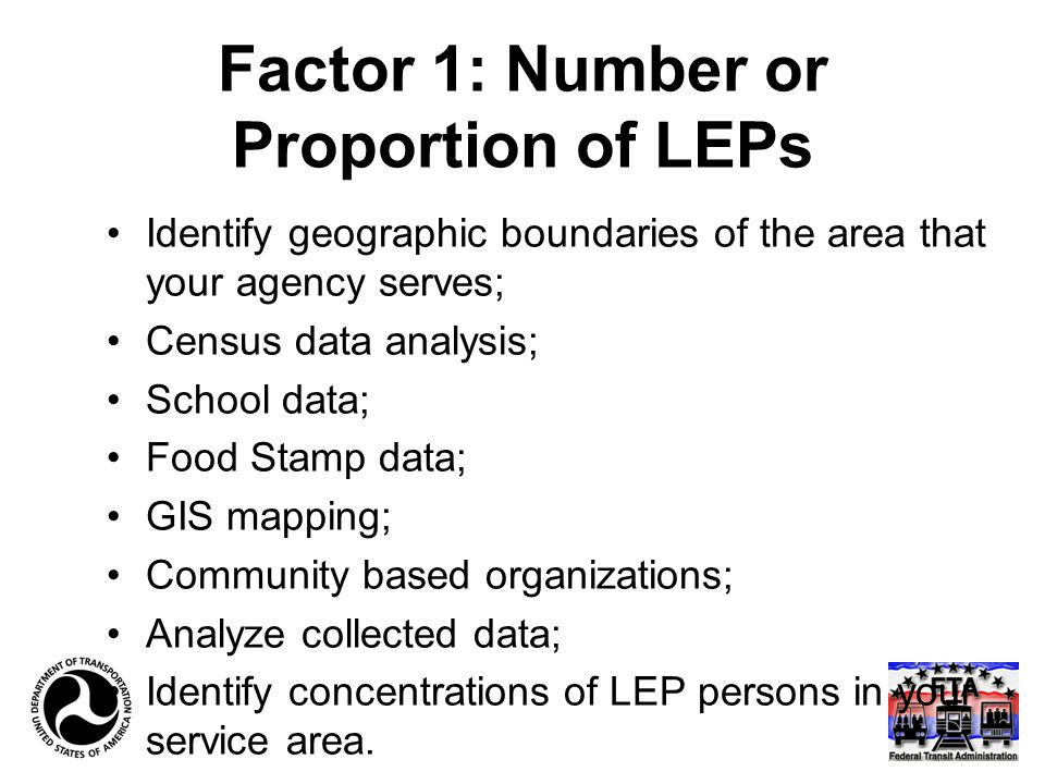 Factor 1: Number or Proportion of LEPs Identify geographic boundaries of the area that your agency serves; Census data analysis; School data; Food Stamp data; GIS mapping; Community based organizations; Analyze collected data; Identify concentrations of LEP persons in your service area.