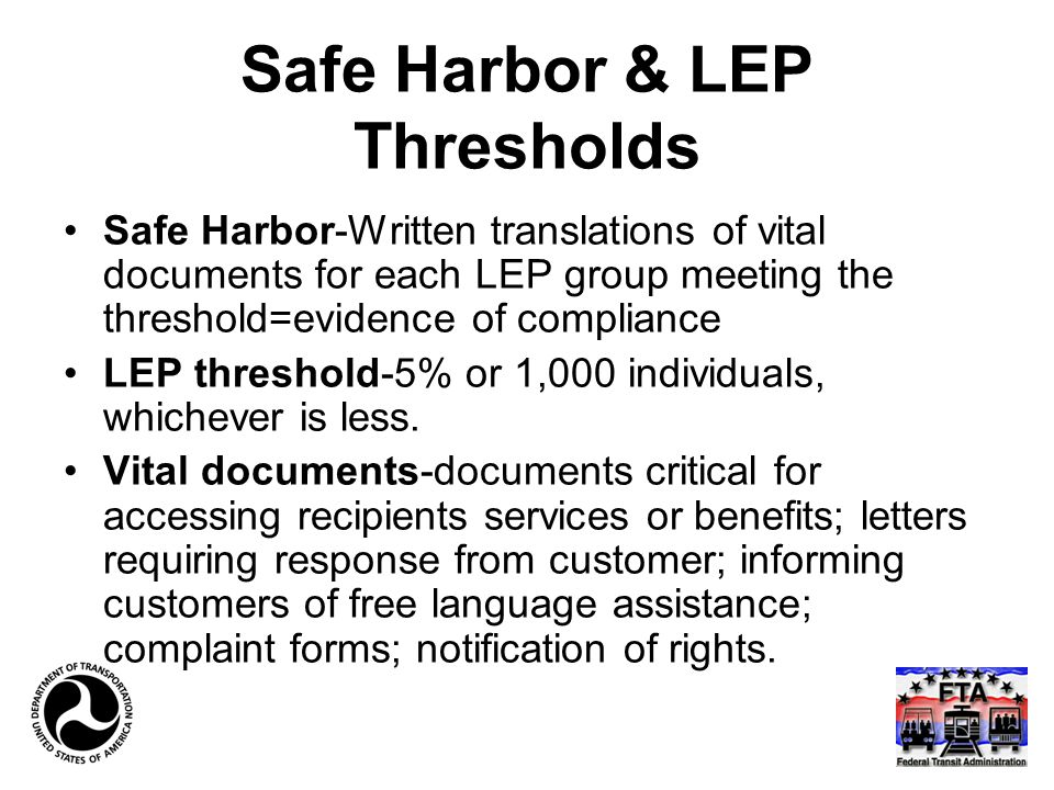 Safe Harbor & LEP Thresholds Safe Harbor-Written translations of vital documents for each LEP group meeting the threshold=evidence of compliance LEP threshold-5% or 1,000 individuals, whichever is less.