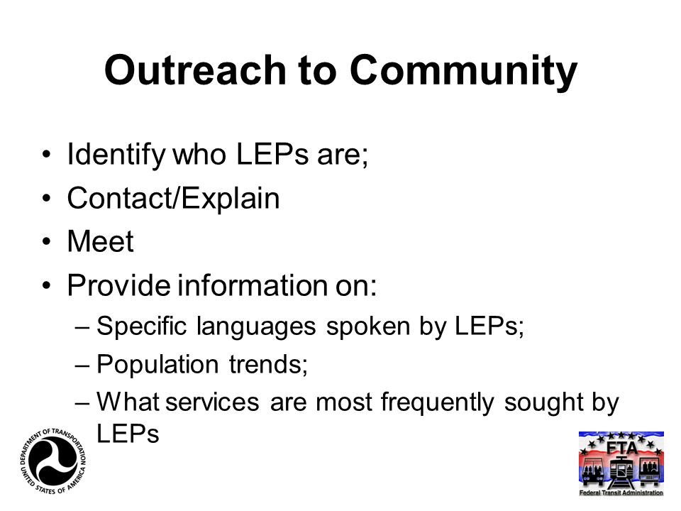 Outreach to Community Identify who LEPs are; Contact/Explain Meet Provide information on: –Specific languages spoken by LEPs; –Population trends; –What services are most frequently sought by LEPs