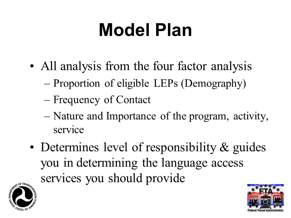 Model Plan All analysis from the four factor analysis –Proportion of eligible LEPs (Demography) –Frequency of Contact –Nature and Importance of the program, activity, service Determines level of responsibility & guides you in determining the language access services you should provide