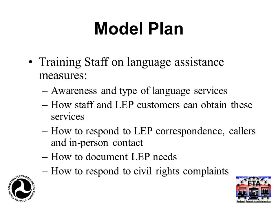 Model Plan Training Staff on language assistance measures: –Awareness and type of language services –How staff and LEP customers can obtain these services –How to respond to LEP correspondence, callers and in-person contact –How to document LEP needs –How to respond to civil rights complaints