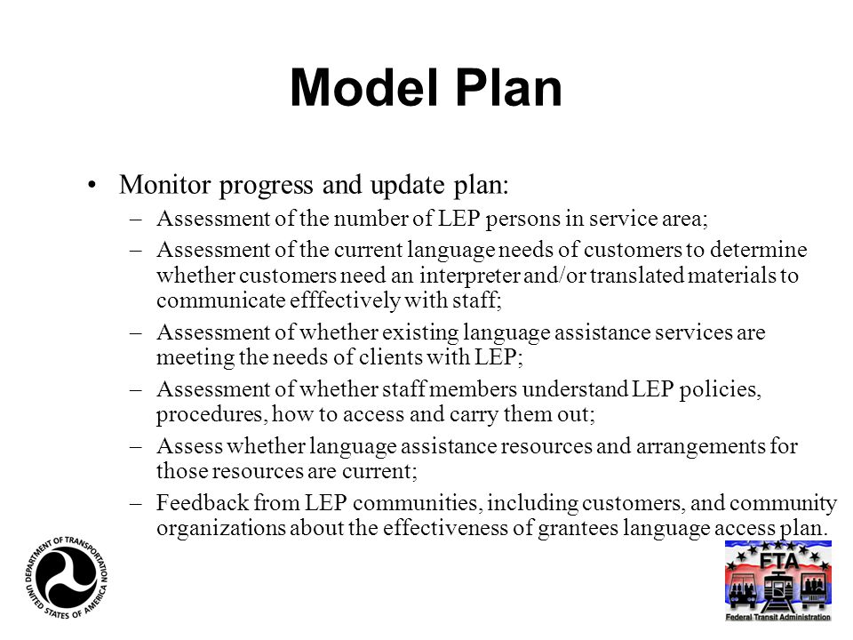 Model Plan Monitor progress and update plan: –Assessment of the number of LEP persons in service area; –Assessment of the current language needs of customers to determine whether customers need an interpreter and/or translated materials to communicate efffectively with staff; –Assessment of whether existing language assistance services are meeting the needs of clients with LEP; –Assessment of whether staff members understand LEP policies, procedures, how to access and carry them out; –Assess whether language assistance resources and arrangements for those resources are current; –Feedback from LEP communities, including customers, and community organizations about the effectiveness of grantees language access plan.