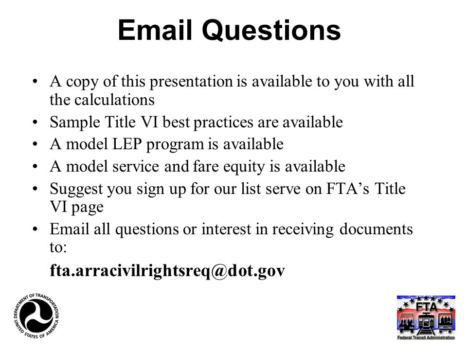 Questions A copy of this presentation is available to you with all the calculations Sample Title VI best practices are available A model LEP program is available A model service and fare equity is available Suggest you sign up for our list serve on FTA’s Title VI page  all questions or interest in receiving documents to: