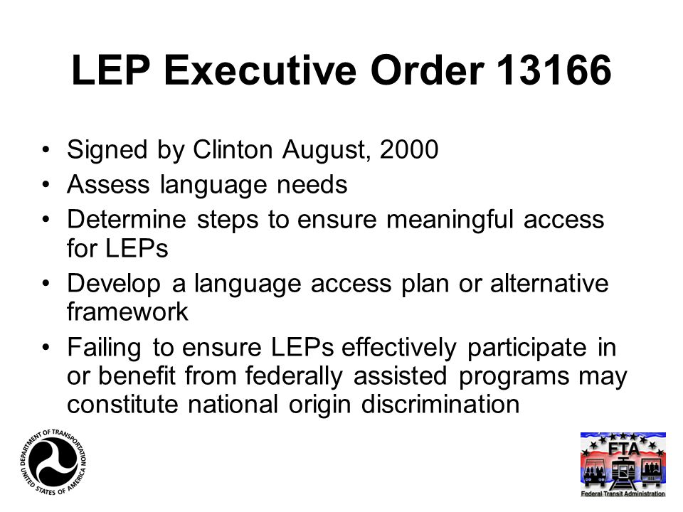 LEP Executive Order Signed by Clinton August, 2000 Assess language needs Determine steps to ensure meaningful access for LEPs Develop a language access plan or alternative framework Failing to ensure LEPs effectively participate in or benefit from federally assisted programs may constitute national origin discrimination