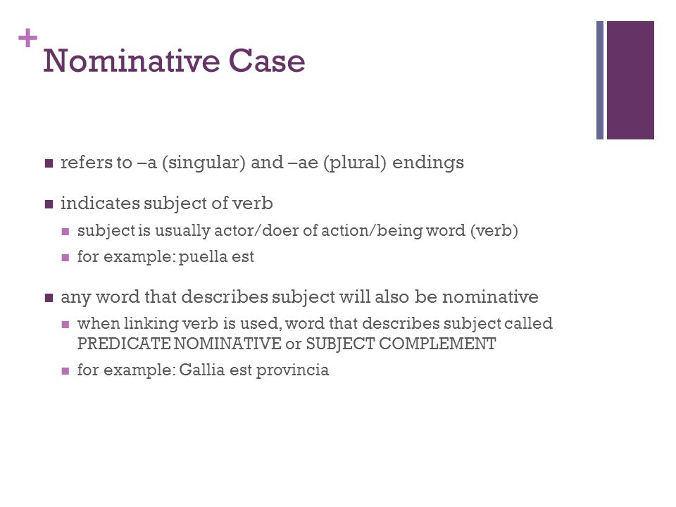 + Nominative Case refers to –a (singular) and –ae (plural) endings indicates subject of verb subject is usually actor/doer of action/being word (verb) for example: puella est any word that describes subject will also be nominative when linking verb is used, word that describes subject called PREDICATE NOMINATIVE or SUBJECT COMPLEMENT for example: Gallia est provincia