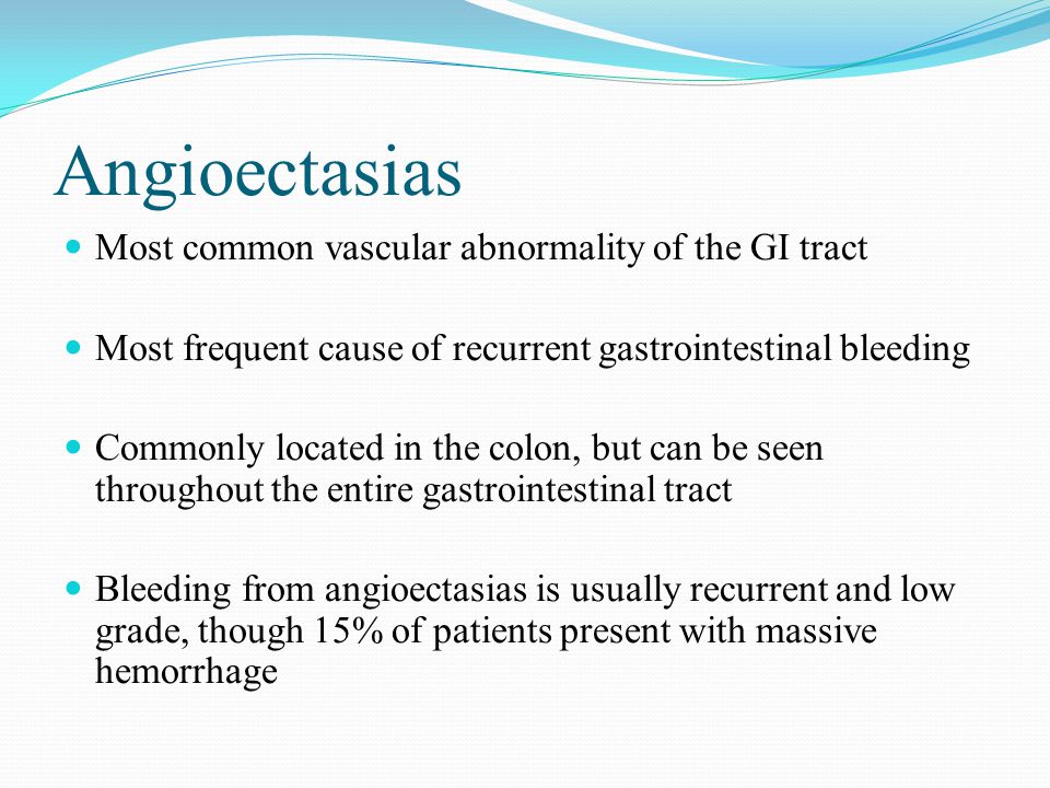 Angioectasias Most common vascular abnormality of the GI tract Most frequent cause of recurrent gastrointestinal bleeding Commonly located in the colon, but can be seen throughout the entire gastrointestinal tract Bleeding from angioectasias is usually recurrent and low grade, though 15% of patients present with massive hemorrhage