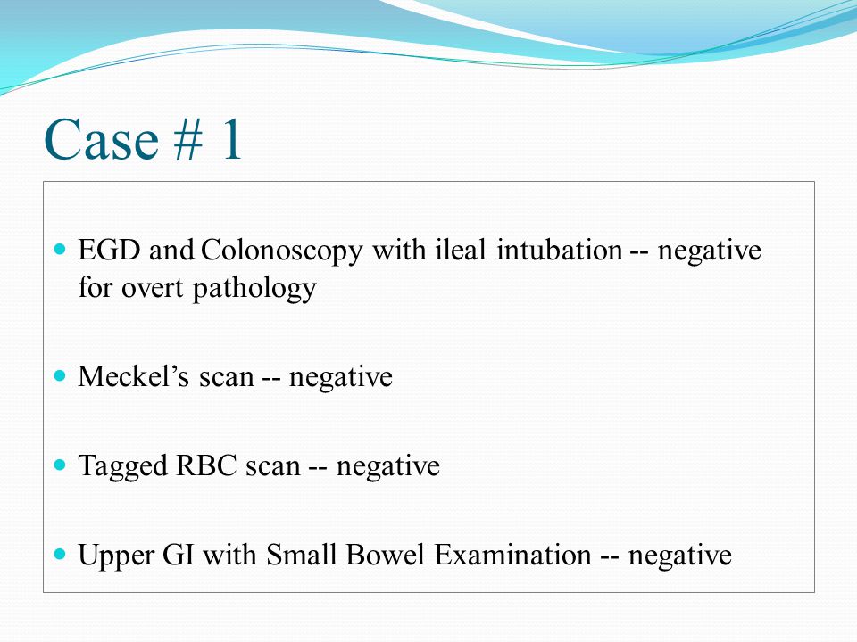Case # 1 EGD and Colonoscopy with ileal intubation -- negative for overt pathology Meckel’s scan -- negative Tagged RBC scan -- negative Upper GI with Small Bowel Examination -- negative