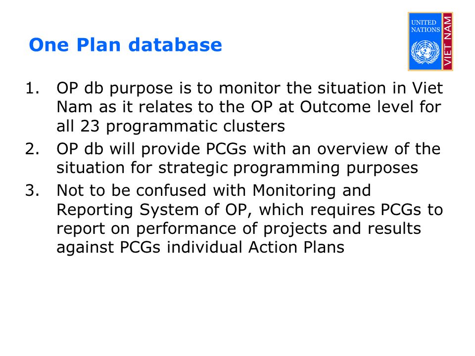 One Plan database 1.OP db purpose is to monitor the situation in Viet Nam as it relates to the OP at Outcome level for all 23 programmatic clusters 2.OP db will provide PCGs with an overview of the situation for strategic programming purposes 3.Not to be confused with Monitoring and Reporting System of OP, which requires PCGs to report on performance of projects and results against PCGs individual Action Plans