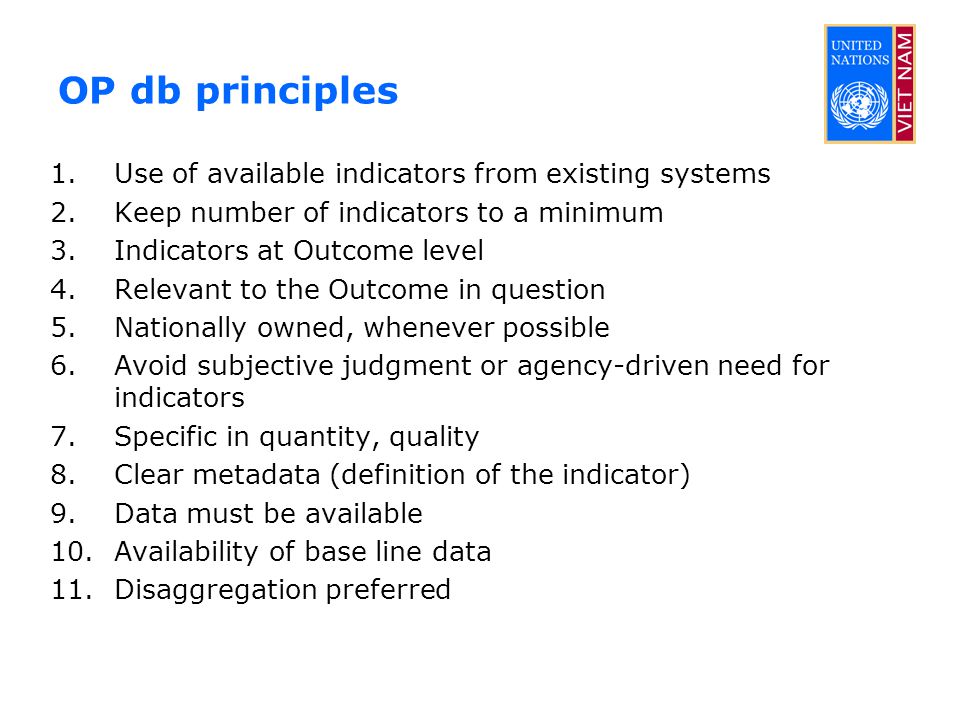 OP db principles 1.Use of available indicators from existing systems 2.Keep number of indicators to a minimum 3.Indicators at Outcome level 4.Relevant to the Outcome in question 5.Nationally owned, whenever possible 6.Avoid subjective judgment or agency-driven need for indicators 7.Specific in quantity, quality 8.Clear metadata (definition of the indicator) 9.Data must be available 10.Availability of base line data 11.Disaggregation preferred