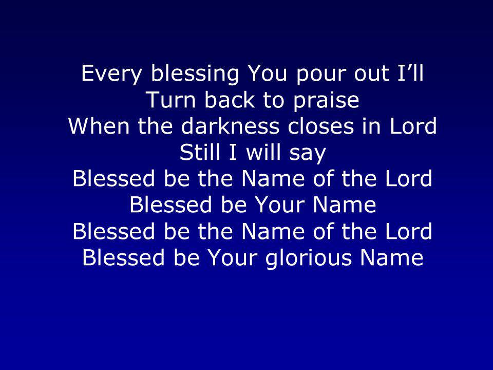 Every blessing You pour out I’ll Turn back to praise When the darkness closes in Lord Still I will say Blessed be the Name of the Lord Blessed be Your Name Blessed be the Name of the Lord Blessed be Your glorious Name