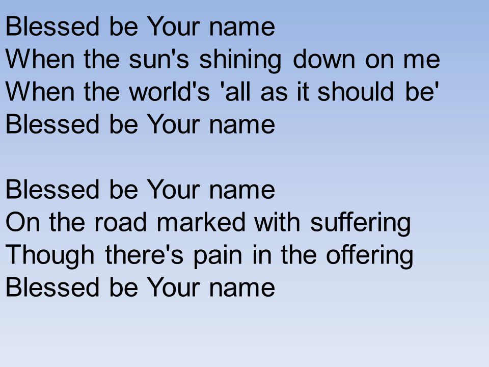 Blessed be Your name When the sun s shining down on me When the world s all as it should be Blessed be Your name On the road marked with suffering Though there s pain in the offering Blessed be Your name