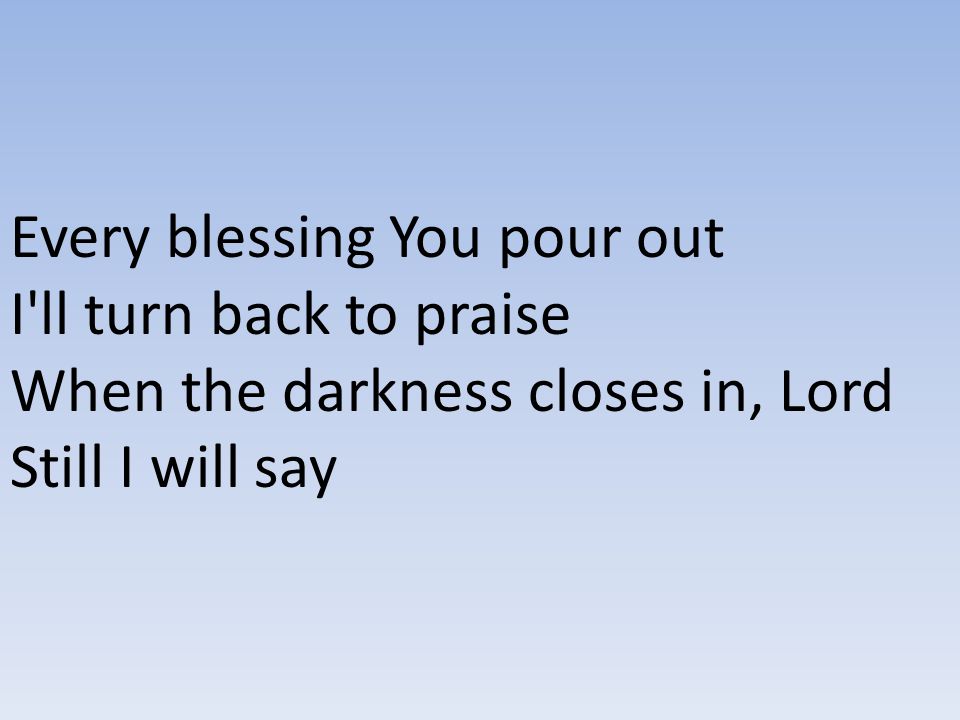 Every blessing You pour out I ll turn back to praise When the darkness closes in, Lord Still I will say
