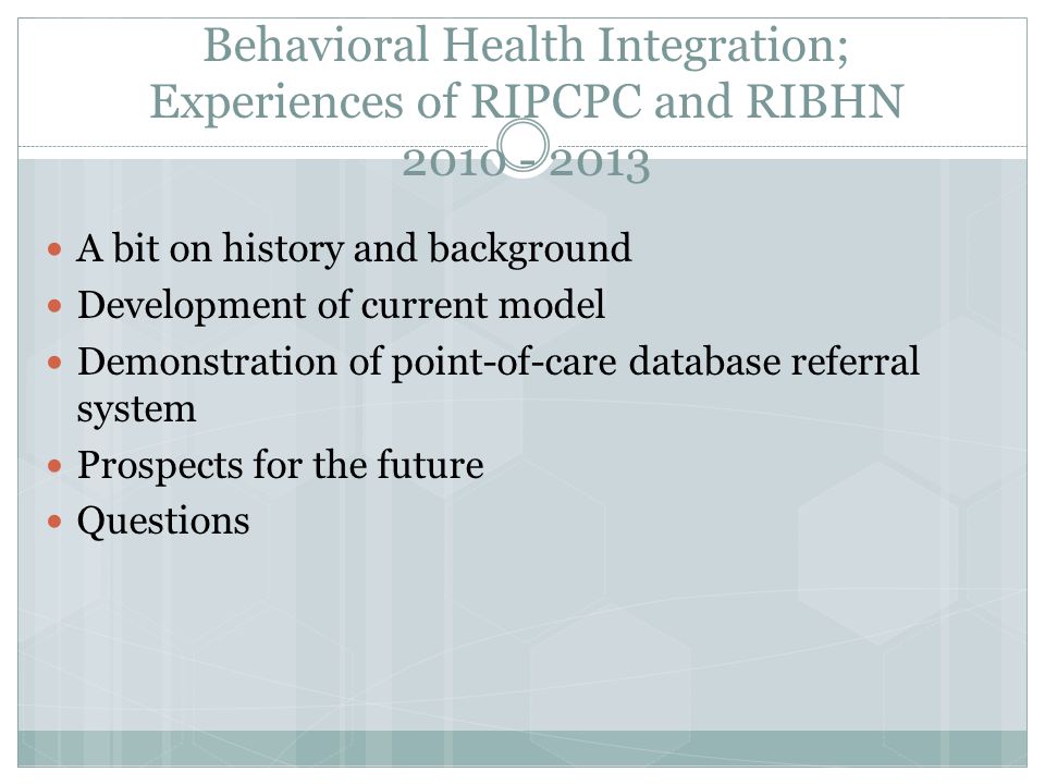 Behavioral Health Integration; Experiences of RIPCPC and RIBHN A bit on history and background Development of current model Demonstration of point-of-care database referral system Prospects for the future Questions