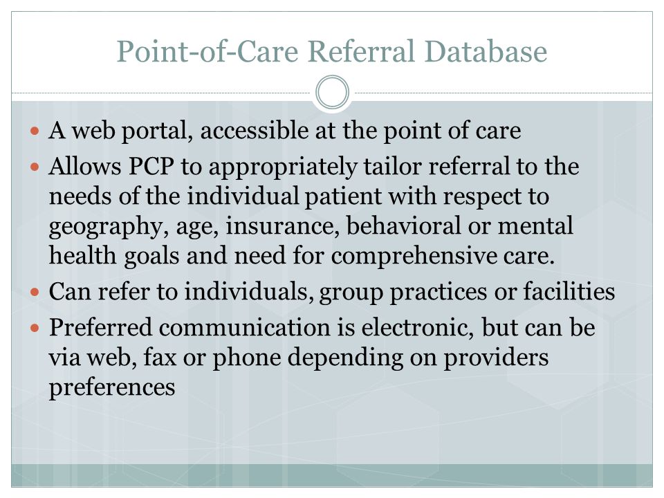 Point-of-Care Referral Database A web portal, accessible at the point of care Allows PCP to appropriately tailor referral to the needs of the individual patient with respect to geography, age, insurance, behavioral or mental health goals and need for comprehensive care.
