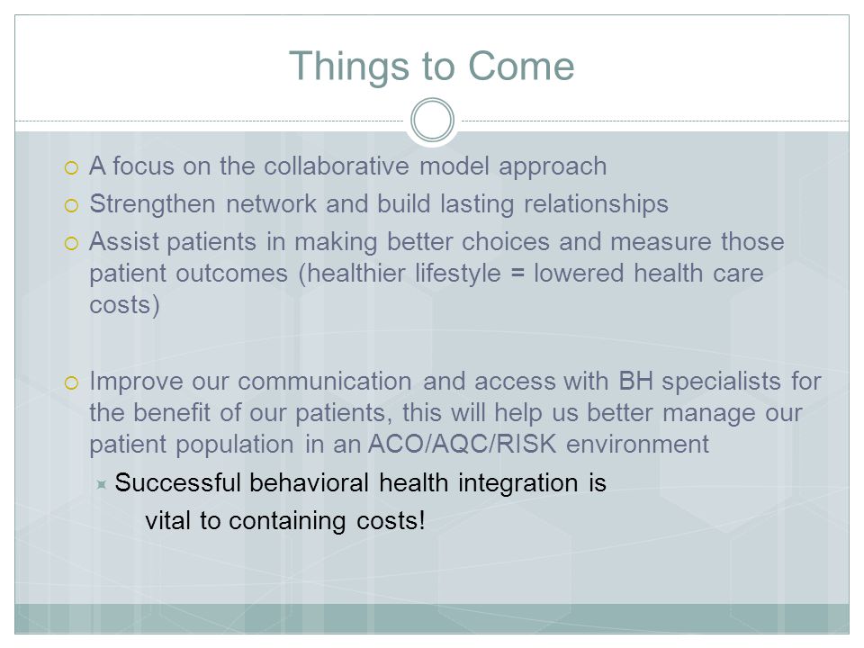 Things to Come  A focus on the collaborative model approach  Strengthen network and build lasting relationships  Assist patients in making better choices and measure those patient outcomes (healthier lifestyle = lowered health care costs)  Improve our communication and access with BH specialists for the benefit of our patients, this will help us better manage our patient population in an ACO/AQC/RISK environment  Successful behavioral health integration is vital to containing costs!