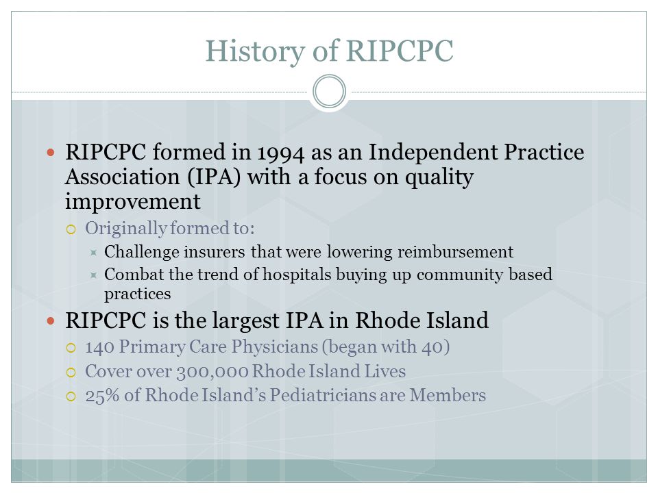 History of RIPCPC RIPCPC formed in 1994 as an Independent Practice Association (IPA) with a focus on quality improvement  Originally formed to:  Challenge insurers that were lowering reimbursement  Combat the trend of hospitals buying up community based practices RIPCPC is the largest IPA in Rhode Island  140 Primary Care Physicians (began with 40)  Cover over 300,000 Rhode Island Lives  25% of Rhode Island’s Pediatricians are Members