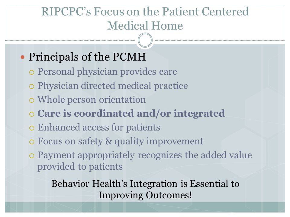 RIPCPC’s Focus on the Patient Centered Medical Home Principals of the PCMH  Personal physician provides care  Physician directed medical practice  Whole person orientation  Care is coordinated and/or integrated  Enhanced access for patients  Focus on safety & quality improvement  Payment appropriately recognizes the added value provided to patients Behavior Health’s Integration is Essential to Improving Outcomes!