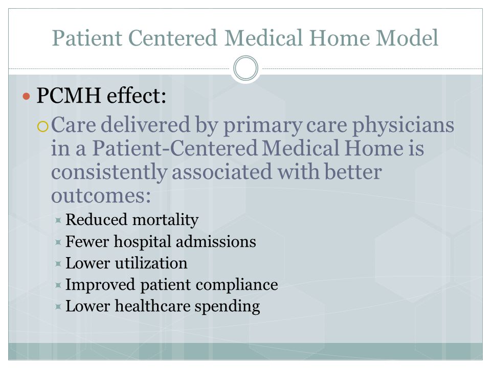 Patient Centered Medical Home Model PCMH effect:  Care delivered by primary care physicians in a Patient-Centered Medical Home is consistently associated with better outcomes:  Reduced mortality  Fewer hospital admissions  Lower utilization  Improved patient compliance  Lower healthcare spending