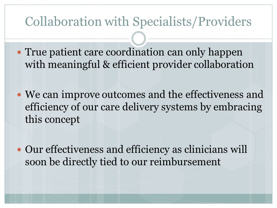 Collaboration with Specialists/Providers True patient care coordination can only happen with meaningful & efficient provider collaboration We can improve outcomes and the effectiveness and efficiency of our care delivery systems by embracing this concept Our effectiveness and efficiency as clinicians will soon be directly tied to our reimbursement