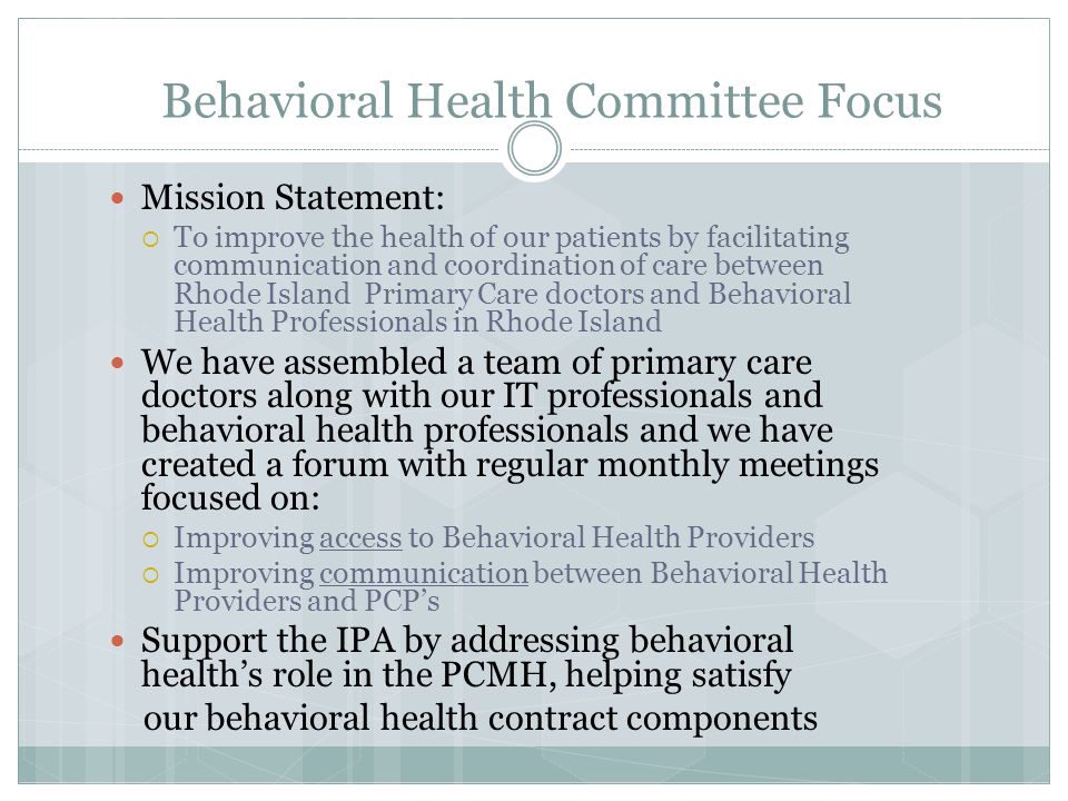 Behavioral Health Committee Focus Mission Statement:  To improve the health of our patients by facilitating communication and coordination of care between Rhode Island Primary Care doctors and Behavioral Health Professionals in Rhode Island We have assembled a team of primary care doctors along with our IT professionals and behavioral health professionals and we have created a forum with regular monthly meetings focused on:  Improving access to Behavioral Health Providers  Improving communication between Behavioral Health Providers and PCP’s Support the IPA by addressing behavioral health’s role in the PCMH, helping satisfy our behavioral health contract components