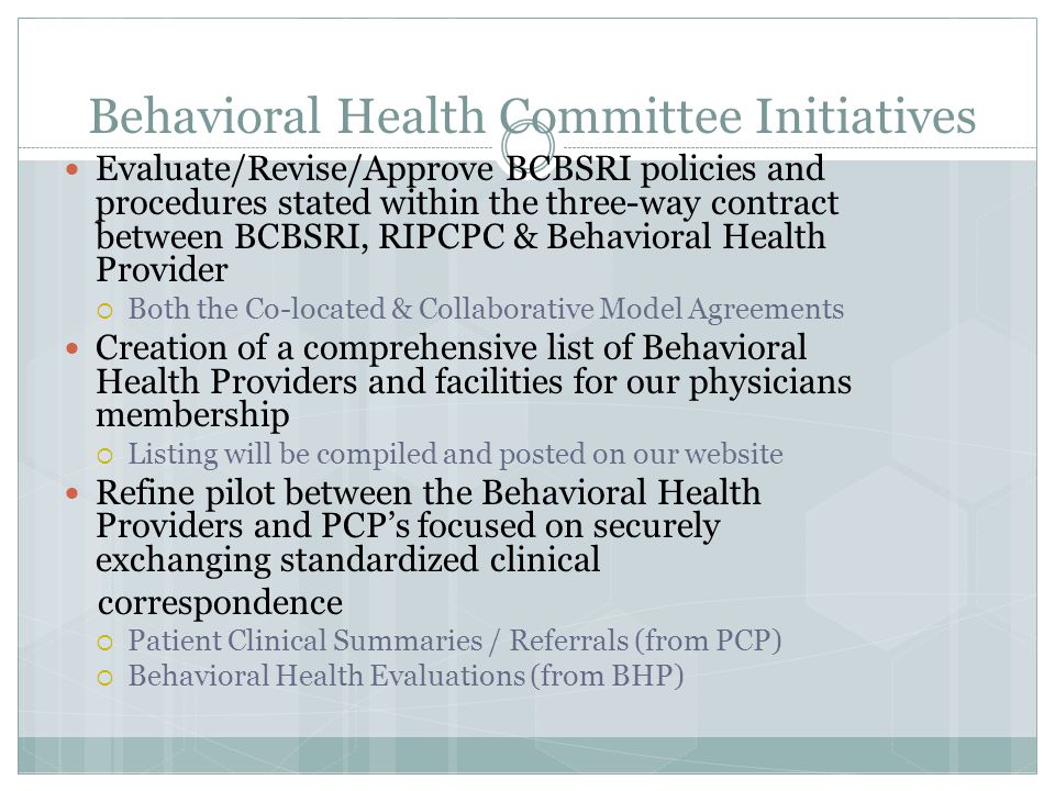 Behavioral Health Committee Initiatives Evaluate/Revise/Approve BCBSRI policies and procedures stated within the three-way contract between BCBSRI, RIPCPC & Behavioral Health Provider  Both the Co-located & Collaborative Model Agreements Creation of a comprehensive list of Behavioral Health Providers and facilities for our physicians membership  Listing will be compiled and posted on our website Refine pilot between the Behavioral Health Providers and PCP’s focused on securely exchanging standardized clinical correspondence  Patient Clinical Summaries / Referrals (from PCP)  Behavioral Health Evaluations (from BHP)