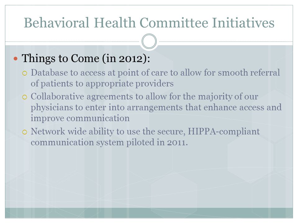 Behavioral Health Committee Initiatives Things to Come (in 2012):  Database to access at point of care to allow for smooth referral of patients to appropriate providers  Collaborative agreements to allow for the majority of our physicians to enter into arrangements that enhance access and improve communication  Network wide ability to use the secure, HIPPA-compliant communication system piloted in 2011.