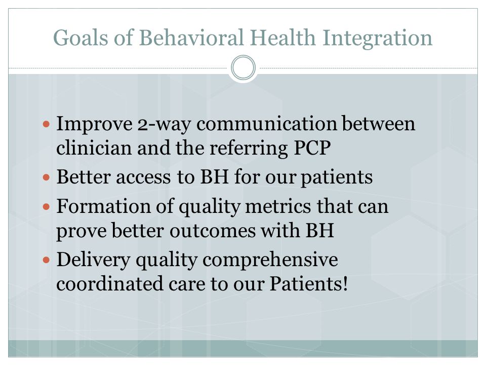 Goals of Behavioral Health Integration Improve 2-way communication between clinician and the referring PCP Better access to BH for our patients Formation of quality metrics that can prove better outcomes with BH Delivery quality comprehensive coordinated care to our Patients!