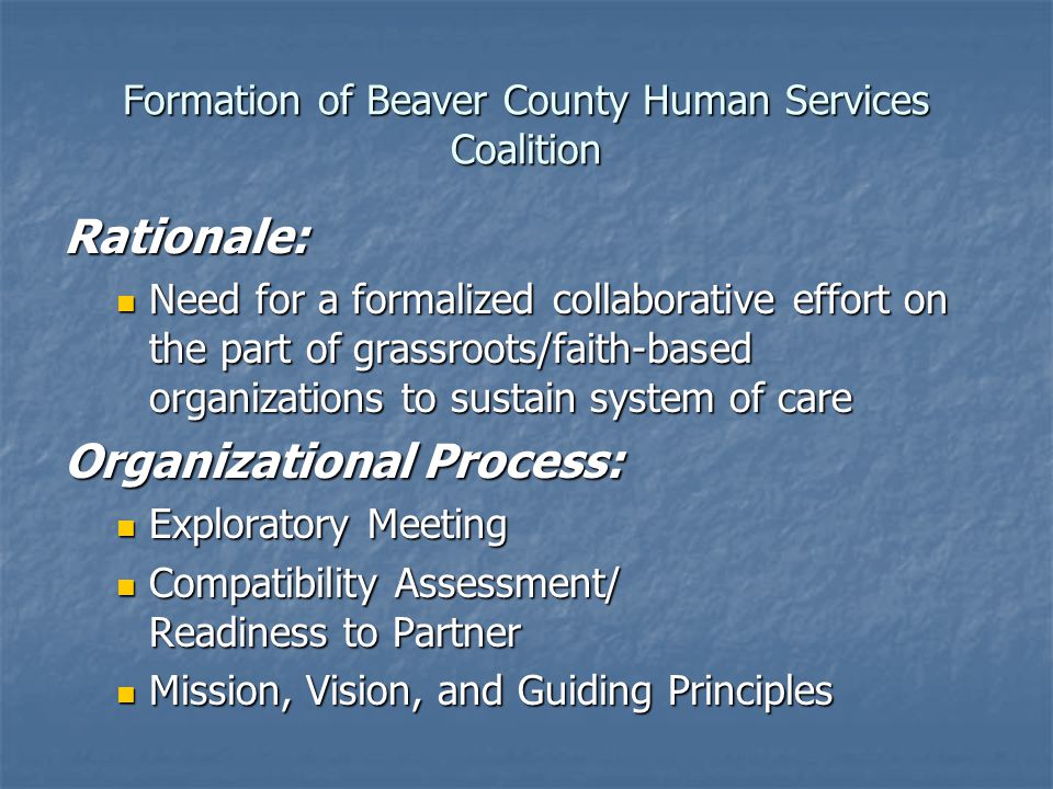 Formation of Beaver County Human Services Coalition Rationale: Need for a formalized collaborative effort on the part of grassroots/faith-based organizations to sustain system of care Need for a formalized collaborative effort on the part of grassroots/faith-based organizations to sustain system of care Organizational Process: Exploratory Meeting Exploratory Meeting Compatibility Assessment/ Readiness to Partner Compatibility Assessment/ Readiness to Partner Mission, Vision, and Guiding Principles Mission, Vision, and Guiding Principles