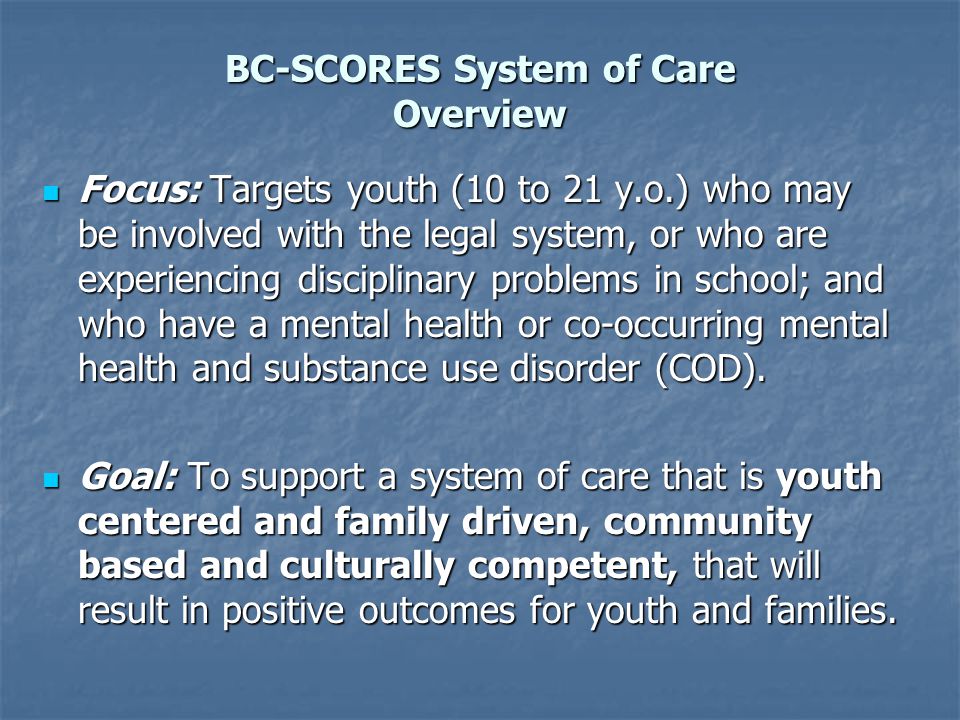 BC-SCORES System of Care Overview Focus: Targets youth (10 to 21 y.o.) who may be involved with the legal system, or who are experiencing disciplinary problems in school; and who have a mental health or co-occurring mental health and substance use disorder (COD).