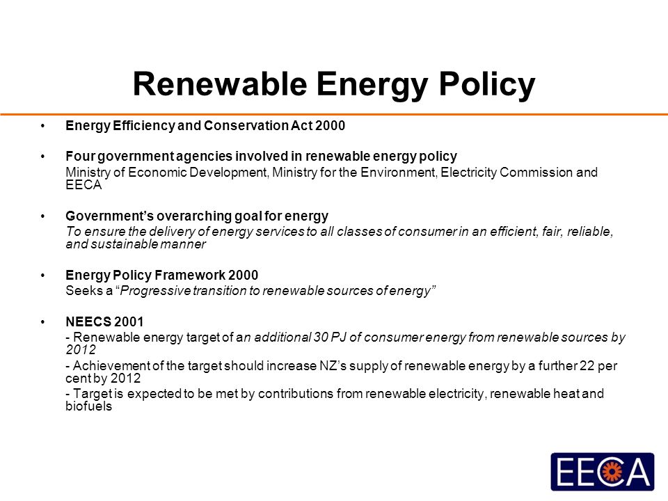 Renewable Energy Policy Energy Efficiency and Conservation Act 2000 Four government agencies involved in renewable energy policy Ministry of Economic Development, Ministry for the Environment, Electricity Commission and EECA Government’s overarching goal for energy To ensure the delivery of energy services to all classes of consumer in an efficient, fair, reliable, and sustainable manner Energy Policy Framework 2000 Seeks a Progressive transition to renewable sources of energy NEECS Renewable energy target of an additional 30 PJ of consumer energy from renewable sources by Achievement of the target should increase NZ’s supply of renewable energy by a further 22 per cent by Target is expected to be met by contributions from renewable electricity, renewable heat and biofuels