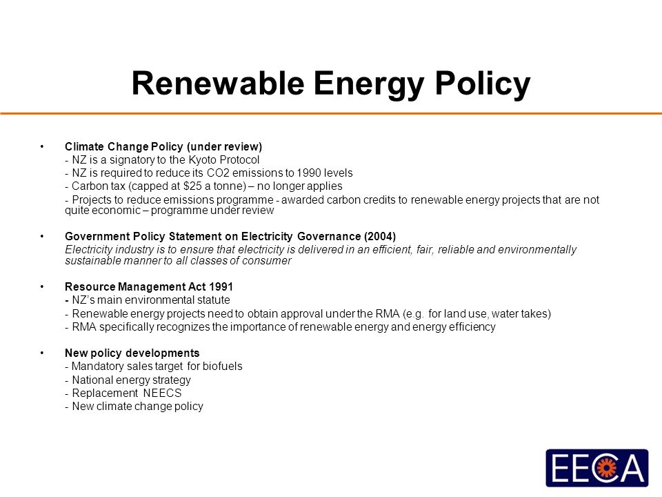 Renewable Energy Policy Climate Change Policy (under review) - NZ is a signatory to the Kyoto Protocol - NZ is required to reduce its CO2 emissions to 1990 levels - Carbon tax (capped at $25 a tonne) – no longer applies - Projects to reduce emissions programme - awarded carbon credits to renewable energy projects that are not quite economic – programme under review Government Policy Statement on Electricity Governance (2004) Electricity industry is to ensure that electricity is delivered in an efficient, fair, reliable and environmentally sustainable manner to all classes of consumer Resource Management Act NZ’s main environmental statute - Renewable energy projects need to obtain approval under the RMA (e.g.