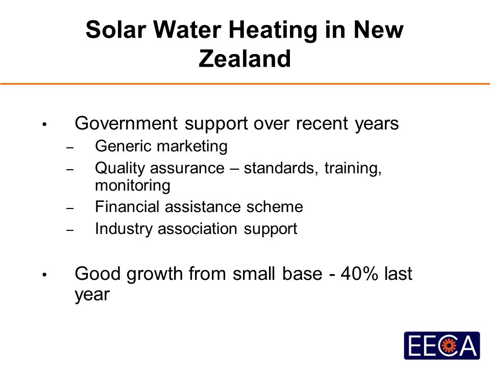 Solar Water Heating in New Zealand Government support over recent years – Generic marketing – Quality assurance – standards, training, monitoring – Financial assistance scheme – Industry association support Good growth from small base - 40% last year