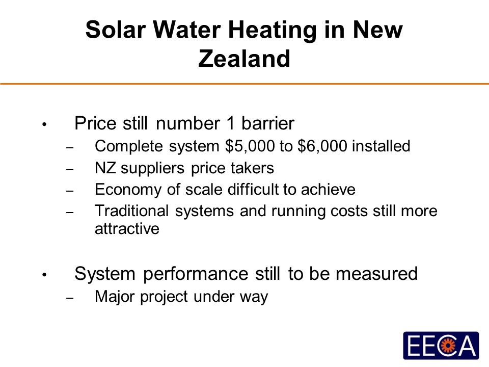 Solar Water Heating in New Zealand Price still number 1 barrier – Complete system $5,000 to $6,000 installed – NZ suppliers price takers – Economy of scale difficult to achieve – Traditional systems and running costs still more attractive System performance still to be measured – Major project under way