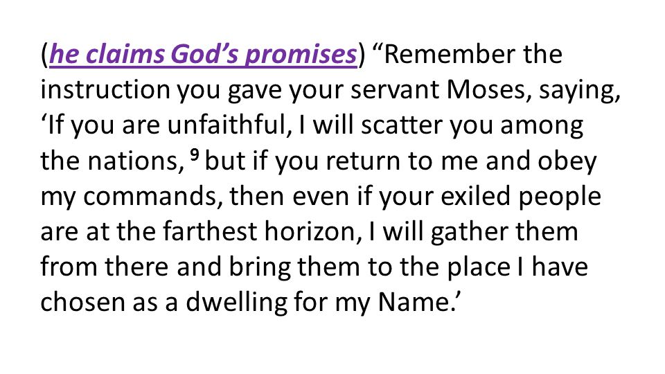 (he claims God’s promises) Remember the instruction you gave your servant Moses, saying, ‘If you are unfaithful, I will scatter you among the nations, 9 but if you return to me and obey my commands, then even if your exiled people are at the farthest horizon, I will gather them from there and bring them to the place I have chosen as a dwelling for my Name.’