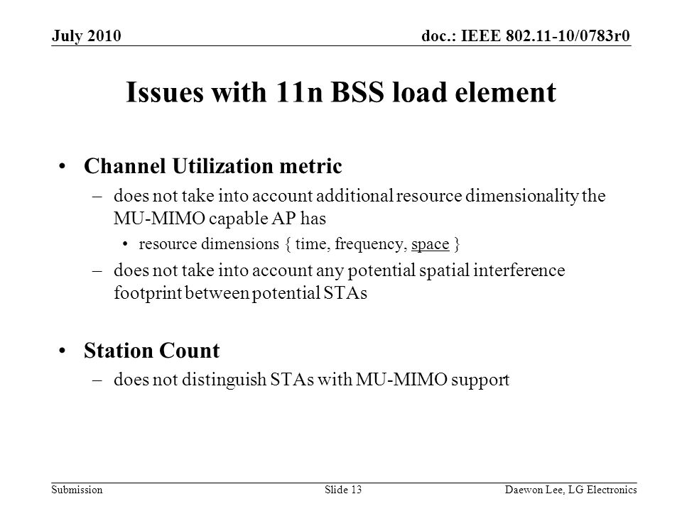 doc.: IEEE /0783r0 Submission Issues with 11n BSS load element Channel Utilization metric –does not take into account additional resource dimensionality the MU-MIMO capable AP has resource dimensions { time, frequency, space } –does not take into account any potential spatial interference footprint between potential STAs Station Count –does not distinguish STAs with MU-MIMO support July 2010 Daewon Lee, LG ElectronicsSlide 13