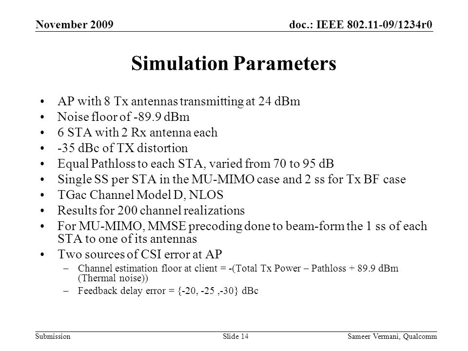 doc.: IEEE /1234r0 Submission November 2009 Sameer Vermani, QualcommSlide 14 Simulation Parameters AP with 8 Tx antennas transmitting at 24 dBm Noise floor of dBm 6 STA with 2 Rx antenna each -35 dBc of TX distortion Equal Pathloss to each STA, varied from 70 to 95 dB Single SS per STA in the MU-MIMO case and 2 ss for Tx BF case TGac Channel Model D, NLOS Results for 200 channel realizations For MU-MIMO, MMSE precoding done to beam-form the 1 ss of each STA to one of its antennas Two sources of CSI error at AP –Channel estimation floor at client = -(Total Tx Power – Pathloss dBm (Thermal noise)) –Feedback delay error = {-20, -25,-30} dBc