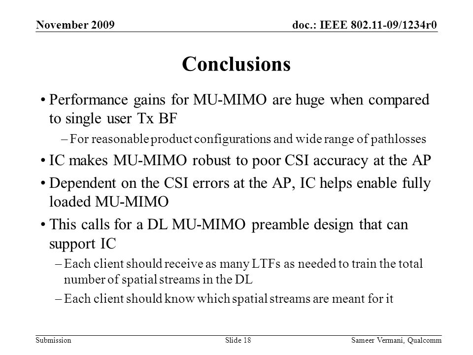 doc.: IEEE /1234r0 Submission November 2009 Sameer Vermani, QualcommSlide 18 Conclusions Performance gains for MU-MIMO are huge when compared to single user Tx BF –For reasonable product configurations and wide range of pathlosses IC makes MU-MIMO robust to poor CSI accuracy at the AP Dependent on the CSI errors at the AP, IC helps enable fully loaded MU-MIMO This calls for a DL MU-MIMO preamble design that can support IC –Each client should receive as many LTFs as needed to train the total number of spatial streams in the DL –Each client should know which spatial streams are meant for it