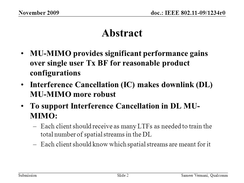 doc.: IEEE /1234r0 Submission November 2009 Sameer Vermani, QualcommSlide 2 Abstract MU-MIMO provides significant performance gains over single user Tx BF for reasonable product configurations Interference Cancellation (IC) makes downlink (DL) MU-MIMO more robust To support Interference Cancellation in DL MU- MIMO: –Each client should receive as many LTFs as needed to train the total number of spatial streams in the DL –Each client should know which spatial streams are meant for it