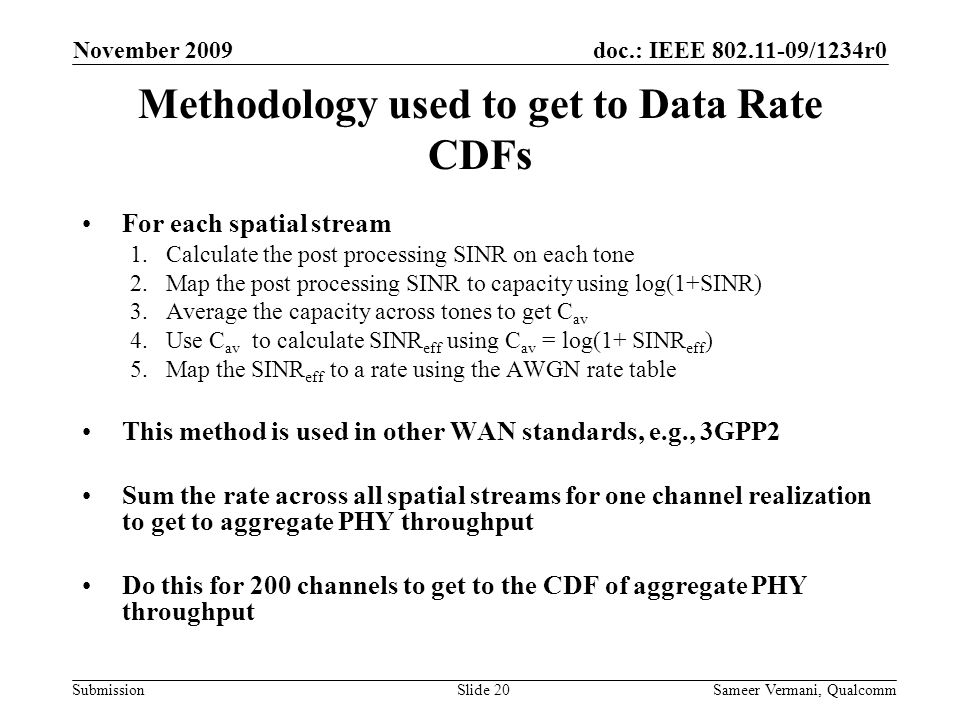 doc.: IEEE /1234r0 Submission November 2009 Sameer Vermani, QualcommSlide 20 Methodology used to get to Data Rate CDFs For each spatial stream 1.Calculate the post processing SINR on each tone 2.Map the post processing SINR to capacity using log(1+SINR) 3.Average the capacity across tones to get C av 4.Use C av to calculate SINR eff using C av = log(1+ SINR eff ) 5.Map the SINR eff to a rate using the AWGN rate table This method is used in other WAN standards, e.g., 3GPP2 Sum the rate across all spatial streams for one channel realization to get to aggregate PHY throughput Do this for 200 channels to get to the CDF of aggregate PHY throughput