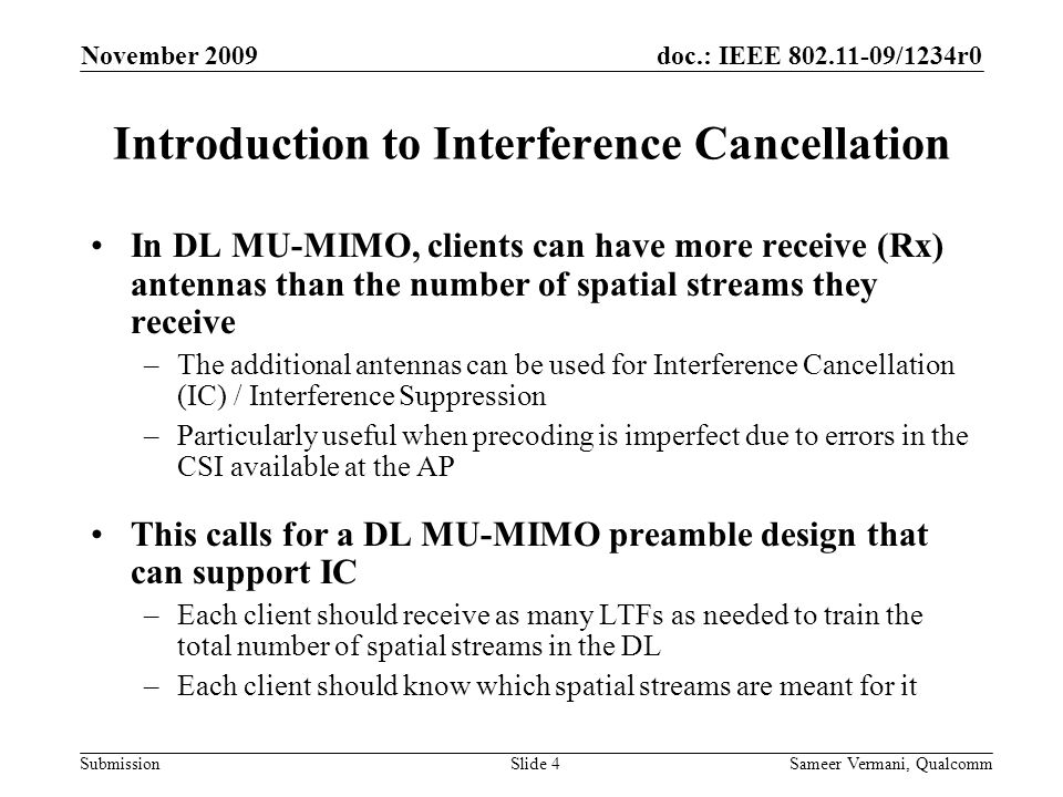 doc.: IEEE /1234r0 Submission November 2009 Sameer Vermani, QualcommSlide 4 Introduction to Interference Cancellation In DL MU-MIMO, clients can have more receive (Rx) antennas than the number of spatial streams they receive –The additional antennas can be used for Interference Cancellation (IC) / Interference Suppression –Particularly useful when precoding is imperfect due to errors in the CSI available at the AP This calls for a DL MU-MIMO preamble design that can support IC –Each client should receive as many LTFs as needed to train the total number of spatial streams in the DL –Each client should know which spatial streams are meant for it
